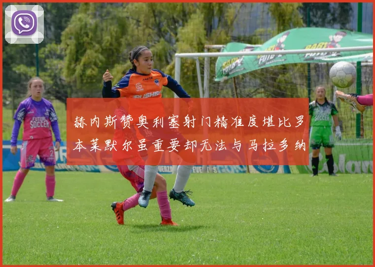 赫内斯赞奥利塞射门精准度堪比罗本莱默尔虽重要却无法与马拉多纳相提并论