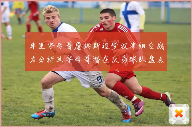 库里字母哥詹姆斯追梦波津组合战力分析及字母哥潜在交易球队盘点