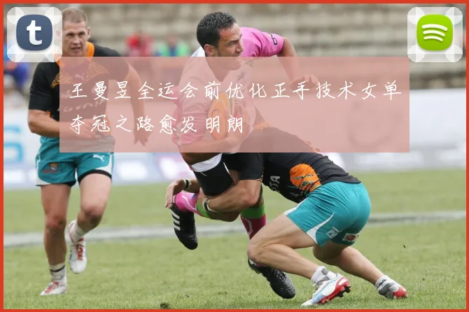 王曼昱全运会前优化正手技术女单夺冠之路愈发明朗