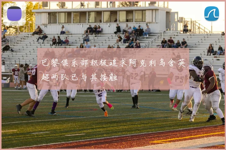 巴黎俱乐部积极追求阿克利乌舍英超两队已与其接触