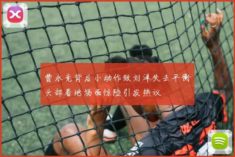 曹永竞背后小动作致刘洋失去平衡头部着地场面惊险引发热议