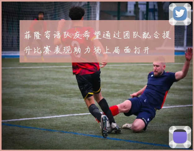 菲隆寄语队友希望通过团队配合提升比赛表现助力场上局面打开