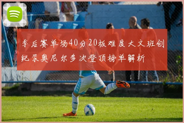 季后赛单场40分20板难度大文班创纪录奥尼尔多次登顶榜单解析