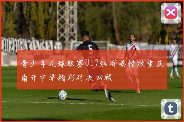 青少年足球联赛U17组海港惜败重庆南开中学精彩对决回顾