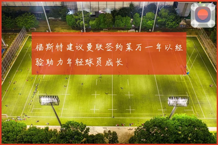 福斯特建议曼联签约莱万一年以经验助力年轻球员成长