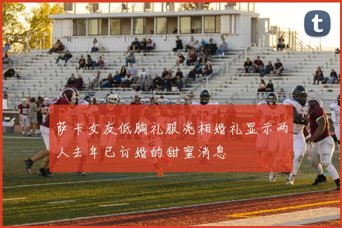 萨卡女友低胸礼服亮相婚礼显示两人去年已订婚的甜蜜消息