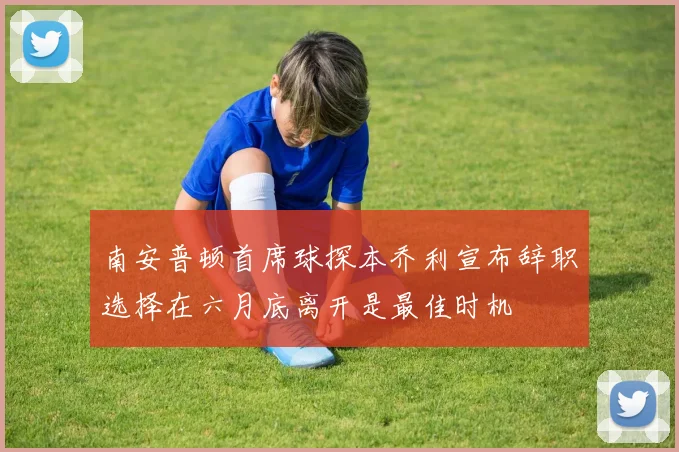 南安普顿首席球探本乔利宣布辞职选择在六月底离开是最佳时机