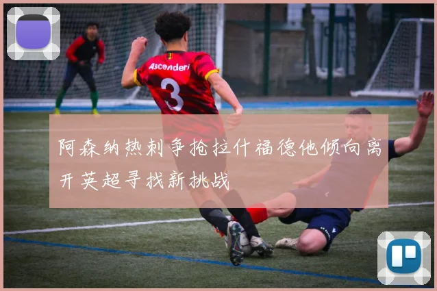 阿森纳热刺争抢拉什福德他倾向离开英超寻找新挑战