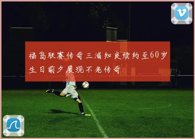 福岛联赛传奇三浦知良续约至60岁生日前夕展现不老传奇