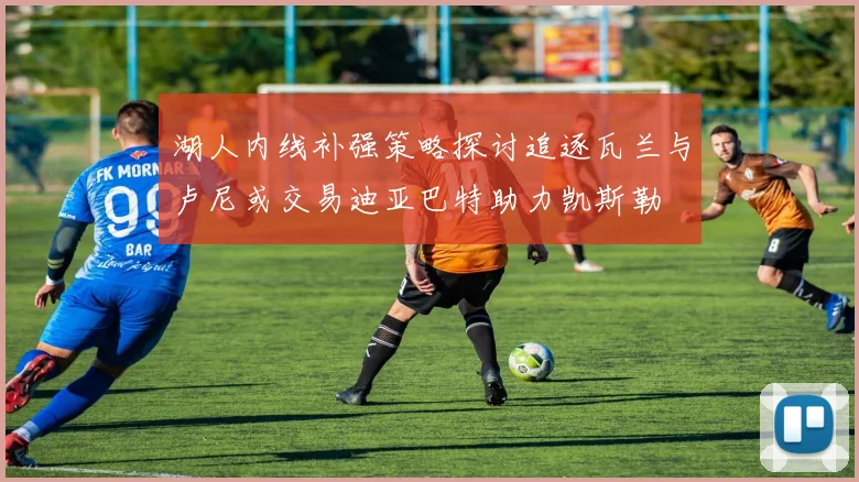 湖人内线补强策略探讨追逐瓦兰与卢尼或交易迪亚巴特助力凯斯勒