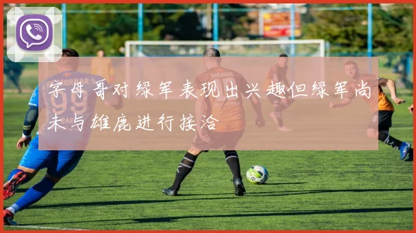 字母哥对绿军表现出兴趣但绿军尚未与雄鹿进行接洽
