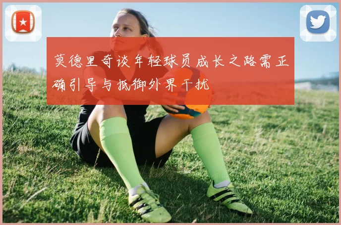 莫德里奇谈年轻球员成长之路需正确引导与抵御外界干扰