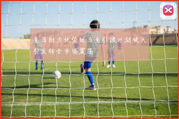 皇马财力优势致马竞引援计划破灭引发转会市场震荡