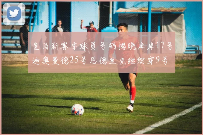 皇马新赛季球员号码揭晓库库17号迪奥曼德25号恩德里克继续穿9号