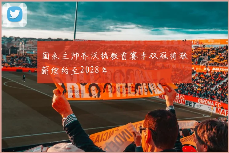 国米主帅齐沃执教首赛季双冠将涨薪续约至2028年