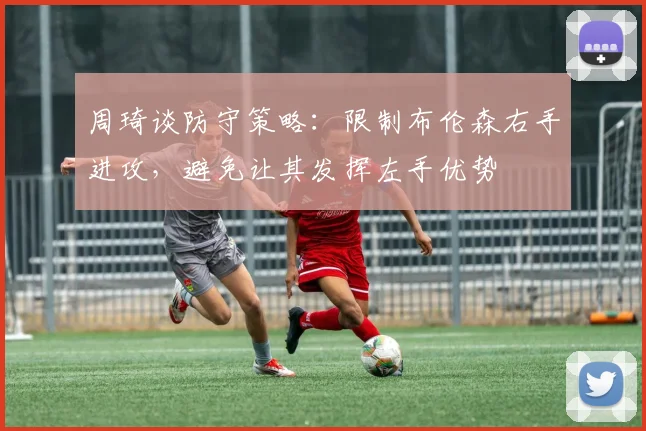 周琦谈防守策略：限制布伦森右手进攻，避免让其发挥左手优势