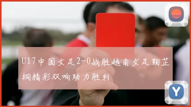 U17中国女足2-0战胜越南女足鞠芷桐精彩双响助力胜利