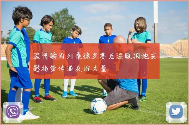 温情瞬间利桑德罗赛后温暖拥抱安慰梅努传递友谊力量