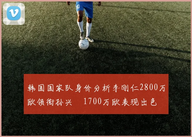 韩国国家队身价分析李刚仁2800万欧领衔孙兴慜1700万欧表现出色
