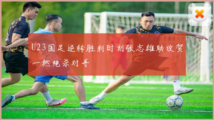 U23国足逆转胜利时刻张志雄助攻贺一然绝杀对手