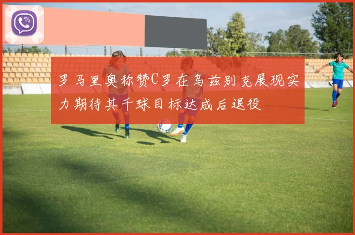 罗马里奥称赞C罗在乌兹别克展现实力期待其千球目标达成后退役
